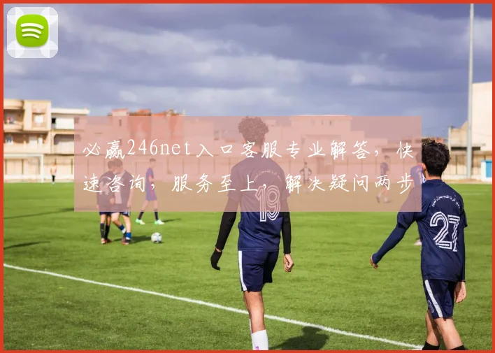 必赢246net入口客服专业解答，快速咨询，服务至上，解决疑问两步到位