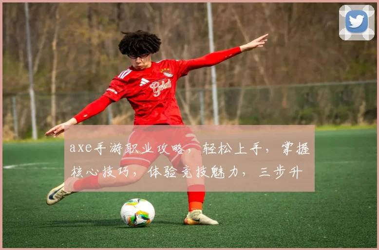 axe手游职业攻略，轻松上手，掌握核心技巧，体验竞技魅力，三步升级