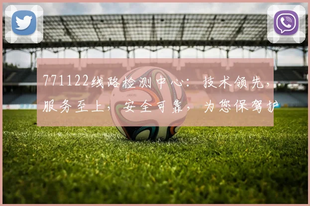771122线路检测中心：技术领先，服务至上，安全可靠，为您保驾护航
